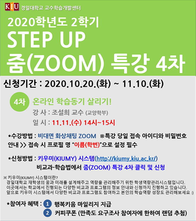 2020학년도 2학기 STEP UP 줌(ZOOM) 특강 4차, 신청기간 : 2020.10.20(화) ~ 11.10(화) / 4차 온라인 학습동기 살리기!강사 : 조설희 교수(교양학부), 일시 : 11.11(수) 14시~15시/ 수강방법 : 비대면 화상채팅 zoom ※ 특강 당일 접속 아이디와 비밀번호 안내→ 접속시 프로필 명 [이름(학번)]으로 설정 필수/*신청방법 : 키우미(KIUMY)시스템(http://kiumy.kiu.ac.kr) 비교과-학습법에서 줌(Zoom) 특강 4차 클릭 및 신청 / ※ 키우미(KIUMY) 시스템이란? 경일대학교 재학생의 꿈과 미래르르 설계해주고 역량을 관리해주기 위한 학생역량관리시스템입니다. 이곳에서는 학교에서 진행되는 다양한 비교과 프로그램의 정보 안내와 신청까지 진행하고 있습니다. 앞으로 키우미 시스템에서 다양한 비교과 프로그램도 참여하고 본인의 학습역량 성장도 관리해보세요:)/참여자 혜택 : 1. 행복키움 마일리지 지급. 2. 커피쿠폰(만족도 요구조사 참여자에 한하여 랜덤 추첨)